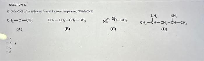 QUESTION 13
13. Only ONE of the following is a solid at room temperature. Which ONE?
CH,—O–CH3
(A)
ABCD
CH3-CH₂-CH₂-CH3
(B)
N
(C)
-CH3
NH₂ NH₂
CHICHCH,CHCH3
(D)