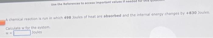 Use the References to access important values if needed for this
A chemical reaction is run in which 498 Joules of heat are absorbed and the internal energy changes by +830 Joules.
Calculate w for the system.
Joules
W=