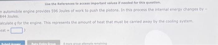 Use the References to access important values if needed for this question.
n automobile engine provides 596 Joules of work to push the pistons. In this process the internal energy changes by -
844 Joules.
alculate q for the engine. This represents the amount of heat that must be carried away by the cooling system.
eat=
Submit Ansaa
Retry Entics Group 8 more group attempts remaining