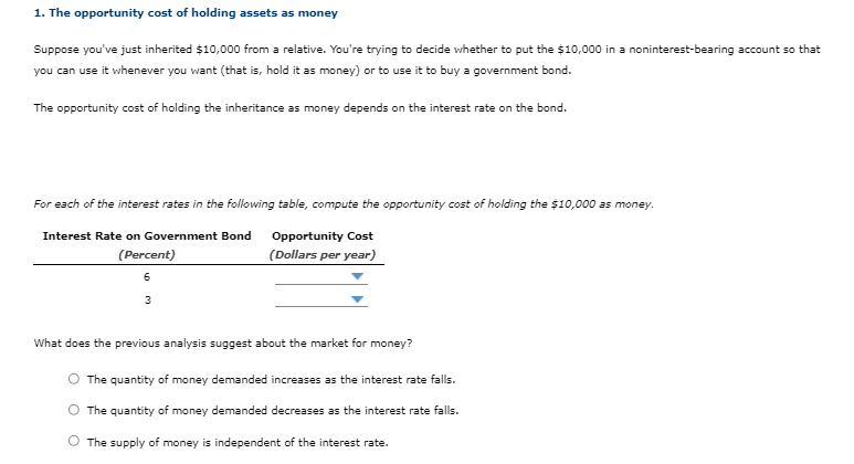 1. The opportunity cost of holding assets as money
Suppose you've just inherited $10,000 from a relative. You're trying to decide whether to put the $10,000 in a noninterest-bearing account so that
you can use it whenever you want (that is, hold it as money) or to use it to buy a government bond.
The opportunity cost of holding the inheritance as money depends on the interest rate on the bond.
For each of the interest rates in the following table, compute the opportunity cost of holding the $10,000 as money.
Interest Rate on Government Bond
Opportunity Cost
(Percent)
(Dollars per year)
6
3
What does the previous analysis suggest about the market for money?
O The quantity of money demanded increases as the interest rate falls.
O The quantity of money demanded decreases as the interest rate falls.
The supply of money is independent of the interest rate.
