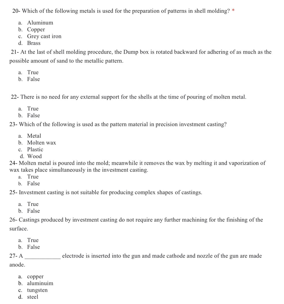 20- Which of the following metals is used for the preparation of patterns in shell molding?
*
a. Aluminum
b. Сopper
c. Grey cast iron
d. Brass
21- At the last of shell molding procedure, the Dump box is rotated backward for adhering of as much as the
possible amount of sand to the metallic pattern.
a. True
b. False
22- There is no need for any external support for the shells at the time of pouring of molten metal.
a. True
b. False
23- Which of the following is used as the pattern material in precision investment casting?
a. Metal
b. Molten wax
c. Plastic
d. Wood
24- Molten metal is poured into the mold; meanwhile it removes the wax by melting it and vaporization of
wax takes place simultaneously in the investment casting.
a. True
b. False
25- Investment casting is not suitable for producing complex shapes of castings.
a. True
b. False
26- Castings produced by investment casting do not require any further machining for the finishing of the
surface.
a. True
b. False
27- A
electrode is inserted into the gun and made cathode and nozzle of the gun are made
anode.
а. соррer
b. aluminuim
c. tungsten
d. steel
