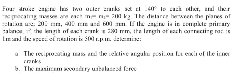 Four stroke engine has two outer cranks set at 140° to each other, and their
reciprocating masses are each m¡= m4= 200 kg. The distance between the planes of
rotation are; 200 mm, 400 mm and 600 mm. If the engine is in complete primary
balance; if; the length of each crank is 280 mm, the length of each connecting rod is
1m and the speed of rotation is 500 r.p.m. determine:
a. The reciprocating mass and the relative angular position for each of the inner
cranks
b. The maximum secondary unbalanced force
