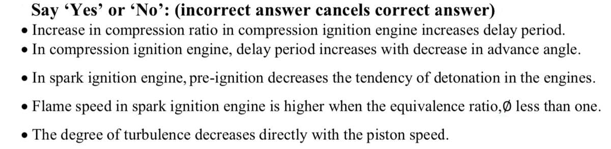 Say 'Yes' or 'No’: (incorrect answer cancels correct answer)
• Increase in compression ratio in compression ignition engine increases delay period.
• In compression ignition engine, delay period increases with decrease in advance angle.
• In spark ignition engine, pre-ignition decreases the tendency of detonation in the engines.
• Flame speed in spark ignition engine is higher when the equivalence ratio,Ø less than one.
• The degree of turbulence decreases directly with the piston speed.
