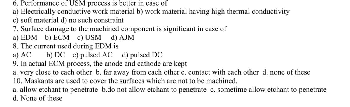 6. Performance of USM process is better in case of
a) Electrically conductive work material b) work material having high thermal conductivity
c) soft material d) no such constraint
7. Surface damage to the machined component is significant in case of
a) EDM b) ECM c)USM
8. The current used during EDM is
a) AC
9. In actual ECM process, the anode and cathode are kept
a. very close to each other b. far away from each other c. contact with each other d. none of these
10. Maskants are used to cover the surfaces which are not to be machined.
d) AJM
b) DC c) pulsed AC
d) pulsed DC
a. allow etchant to penetrate b.do not allow etchant to penetrate c. sometime allow etchant to penetrate
d. None of these
