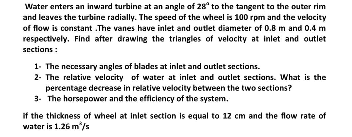 Water enters an inward turbine at an angle of 28° to the tangent to the outer rim
and leaves the turbine radially. The speed of the wheel is 100 rpm and the velocity
of flow is constant .The vanes have inlet and outlet diameter of 0.8 m and 0.4 m
respectively. Find after drawing the triangles of velocity at inlet and outlet
sections :
1- The necessary angles of blades at inlet and outlet sections.
2- The relative velocity of water at inlet and outlet sections. What is the
percentage decrease in relative velocity between the two sections?
3- The horsepower and the efficiency of the system.
if the thickness of wheel at inlet section is equal to 12 cm and the flow rate of
water is 1.26 m/s
