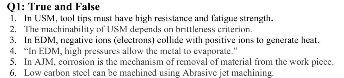 Q1: True and False
1. In USM, tool tips must have high resistance and fatigue strength.
2. The machinability of USM depends on brittleness criterion.
3. In EDM, negative ions (electrons) collide with positive ions to generate heat.
4. "In EDM, high pressures allow the metal to evaporate."
5. In AJM, corrosion is the mechanism of removal of material from the work piece.
6. Low carbon steel can be machined using Abrasive jet machining.
