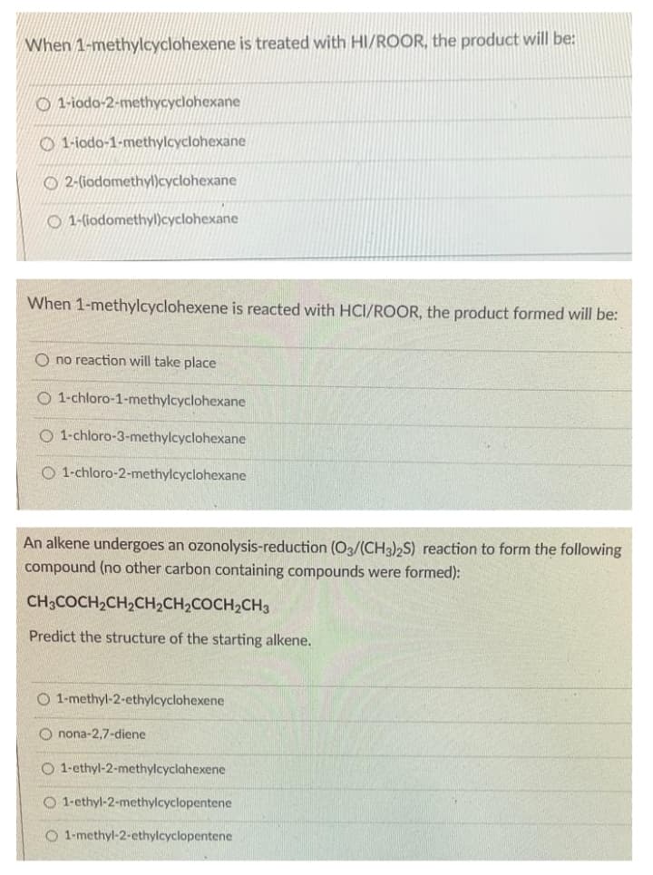 When 1-methylcyclohexene is treated with HI/ROOR, the product will be:
O 1-iodo-2-methycyclohexane
O 1-iodo-1-methylcyclohexane
O 2-(iodomethyl)cyclohexane
O 1-(iodomethyl)cyclohexane
When 1-methylcyclohexene is reacted with HCI/ROOR, the product formed will be:
O no reaction will take place
O 1-chloro-1-methylcyclohexane
O 1-chloro-3-methylcyclohexane
O 1-chloro-2-methylcyclohexane
An alkene undergoes an ozonolysis-reduction (O3/(CH3),S) reaction to form the following
compound (no other carbon containing compounds were formed):
CH3COCH2CH2CH2CH2COCH2CH3
Predict the structure of the starting alkene.
O 1-methyl-2-ethylcyclohexene
O nona-2,7-diene
O 1-ethyl-2-methylcyclahexene
O 1-ethyl-2-methylcyclopentene
O 1-methyl-2-ethylcyclopentene
