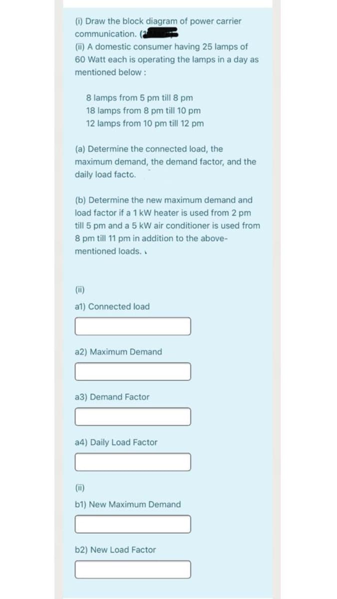 (i) Draw the block diagram of power carrier
communication. (a
(ii) A domestic consumer having 25 lamps of
60 Watt each is operating the lamps in a day as
mentioned below :
8 lamps from 5 pm till 8 pm
18 lamps from 8 pm till 10 pm
12 lamps from 10 pm till 12 pm
(a) Determine the connected load, the
maximum demand, the demand factor, and the
daily load facto.
(b) Determine the new maximum demand and
load factor if a 1 kW heater is used from 2 pm
till 5 pm and a 5 kW air conditioner is used from
8 pm till 11 pm in addition to the above-
mentioned loads.
(ii)
a1) Connected load
a2) Maximum Demand
a3) Demand Factor
a4) Daily Load Factor
(ii)
b1) New Maximum Demand
b2) New Load Factor
