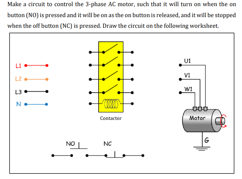 Make a circuit to control the 3-phase AC motor, such that it will turn on when the on
button (NO) is pressed and it will be on as the on button is released, and it will be stopped
when the off button (NC) is pressed. Draw the circuit on the following worksheet.
U1
L1
V1
L2
w1
L3
N
Contactor
Motor
G
NO
NC
