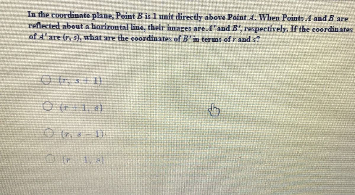 In the coordinate plane, Point B is 1 unit directly above Point 4. When Points A and B are
reflected about a horizontal line, their images are 4'and B', respectively. If the coordinates
of A'are (r, ), what are the coordinates of B'in terns of r and s?
O (r. s
1)
O (r+1, s)
(r,
O (r, s -
1)
O (r-1, s)
