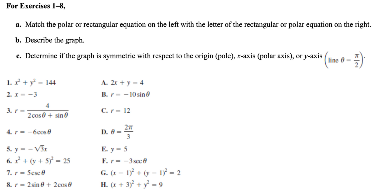 For Exercises 1–8,
a. Match the polar or rectangular equation on the left with the letter of the rectangular or polar equation on the right.
b. Describe the graph.
c. Determine if the graph is symmetric with respect to the origin (pole), x-axis (polar axis), or y-axis
line 0
1. x + y = 144
A. 2x + y = 4
%3D
2. x = -3
B. r= - 10 sin 0
4
3. r =
C. r= 12
2 cos 0 + sine
27
D. Ө —
3
4. r = -6cos e
5. y = – V3x
6. x + (y + 5) = 25
Е. у %3D 5
F. r= -3 sec 0
G. (x – 1)² + (y – 1) = 2
Н. (х + 3)? + у - 9
7. r = 5csc 0
8. r
= 2 sin 0 + 2cos 0
