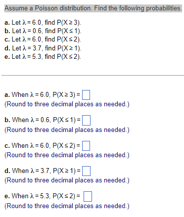 Assume a Poisson distribution. Find the following probabilities.
a. Let λ = 6.0, find P(X > 3).
b. Let λ = 0.6, find P(X ≤ 1).
c. Let λ = 6.0, find P(X ≤ 2).
d. Let λ = 3.7, find P(X≥ 1).
e. Let λ = 5.3, find P(X ≤2).
a. When λ = 6.0, P(X≥ 3) =
(Round to three decimal places as needed.)
b. When λ = 0.6, P(X ≤1)=
(Round to three decimal places as needed.)
c. When λ = 6.0, P(X ≤ 2) =
(Round to three decimal places as needed.)
d. When λ = 3.7, P(X> 1) =
(Round to three decimal places as needed.)
e. When λ = 5.3, P(X ≤2)=
(Round to three decimal places as needed.)