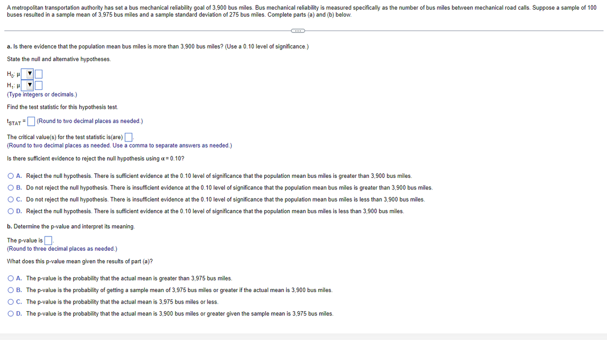 A metropolitan transportation authority has set a bus mechanical reliability goal of 3,900 bus miles. Bus mechanical reliability is measured specifically as the number of bus miles between mechanical road calls. Suppose a sample of 100
buses resulted in a sample mean of 3,975 bus miles and a sample standard deviation of 275 bus miles. Complete parts (a) and (b) below.
a. Is there evidence that the population mean bus miles is more than 3,900 bus miles? (Use a 0.10 level of significance.)
State the null and alternative hypotheses.
Ho: H▼
H₁: H
V
(Type integers or decimals.)
Find the test statistic for this hypothesis test.
tSTAT= (Round to two decimal places as needed.)
C
The critical value(s) for the test statistic is(are)
(Round to two decimal places as needed. Use a comma to separate answers as needed.)
Is there sufficient evidence to reject the null hypothesis using a = 0.10?
O A. Reject the null hypothesis. There is sufficient evidence at the 0.10 level of significance that the population mean bus miles is greater than 3,900 bus miles.
O B. Do not reject the null hypothesis. There is insufficient evidence at the 0.10 level of significance that the population mean bus miles is greater than 3,900 bus miles.
O C. Do not reject the null hypothesis. There is insufficient evidence at the 0.10 level of significance that the population mean bus miles is less than 3,900 bus miles.
O D. Reject the null hypothesis. There is sufficient evidence at the 0.10 level of significance that the population mean bus miles is less than 3,900 bus miles.
b. Determine the p-value and interpret its meaning.
The p-value is
(Round to three decimal places as needed.)
What does this p-value mean given the results of part (a)?
O A. The p-value is the probability that the actual mean is greater than 3,975 bus miles.
O B. The p-value is the probability of getting a sample mean of 3,975 bus miles or greater if the actual mean is 3,900 bus miles.
O C. The p-value is the probability that the actual mean is 3,975 bus miles or less.
O D. The p-value is the probability that the actual mean is 3,900 bus miles or greater given the sample mean 3,975 bus miles.