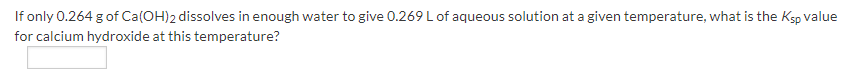 If only 0.264 g of Ca(OH)2 dissolves in enough water to give 0.269 L of aqueous solution at a given temperature, what is the Ksp value
for calcium hydroxide at this temperature?
