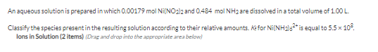 An aqueous solution is prepared in which 0.00179 mol Ni[NO2)2 and 0.484 mol NH3 are dissolved in a total volume of 1.00 L.
Classify the species presentin the resulting solution according to their relative amounts. Kefor Ni(NH215* is equal to 5.5 x 10°.
lons in Solution (2 items) (Drag and drop into the appropriate area below)
