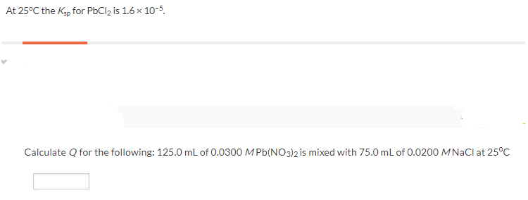 At 25°C the Kp for PbCl2 is 1.6 x 10-5.
Calculate Q for the following: 125.0 mL of 0.0300 M Pb(NO3)2 is mixed with 75.0 mL of 0.0200 MNACI at 25°C
