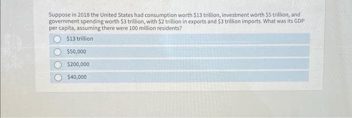 Suppose in 2018 the United States had consumption worth $13 trillion, investment worth $5 trillion, and
government spending worth $3 trillion, with $2 trillion in exports and $3 trillion imports. What was its GDP
per capita, assuming there were 100 million residents?
$13 trillion
$50,000
$200,000
$40,000