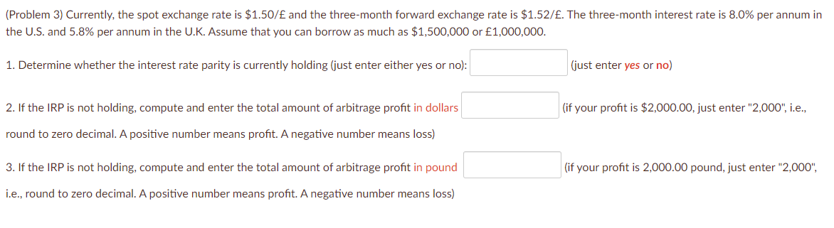 (Problem 3) Currently, the spot exchange rate is $1.50/£ and the three-month forward exchange rate is $1.52/£. The three-month interest rate is 8.0% per annum in
the U.S. and 5.8% per annum in the U.K. Assume that you can borrow as much as $1,500,000 or £1,000,000.
1. Determine whether the interest rate parity is currently holding (just enter either yes or no):
2. If the IRP is not holding, compute and enter the total amount of arbitrage profit in dollars
round to zero decimal. A positive number means profit. A negative number means loss)
3. If the IRP is not holding, compute and enter the total amount of arbitrage profit in pound
i.e., round to zero decimal. A positive number means profit. A negative number means loss)
(just enter yes or no)
(if your profit is $2,000.00, just enter "2,000", i.e.,
(if your profit is 2,000.00 pound, just enter "2,000",