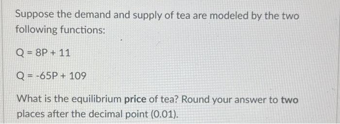 Suppose the demand and supply of tea are modeled by the two
following functions:
Q = 8P + 11
Q = -65P+ 109
What is the equilibrium price of tea? Round your answer to two
places after the decimal point (0.01).