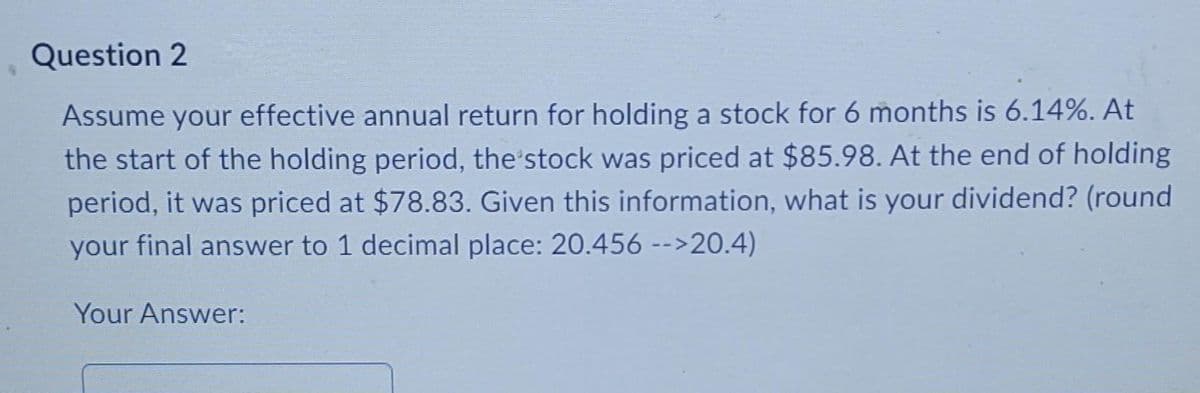 Question 2
Assume your effective annual return for holding a stock for 6 months is 6.14%. At
the start of the holding period, the stock was priced at $85.98. At the end of holding
period, it was priced at $78.83. Given this information, what is your dividend? (round
your final answer to 1 decimal place: 20.456 -->20.4)
Your Answer:
