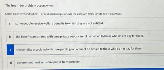 The free-rider problem occurs when:
Select an answer and submit. For keyboard navigation, use the up/down arrow keys to select an answer.
some people receive welfare benefits to which they are not entitled.
a
b
d
the benefits associated with pure private goods cannot be denied to those who do not pay for them.
the benefits associated with pure public goods cannot be denied to those who do not pay for them.
government must subsidize public transportation.