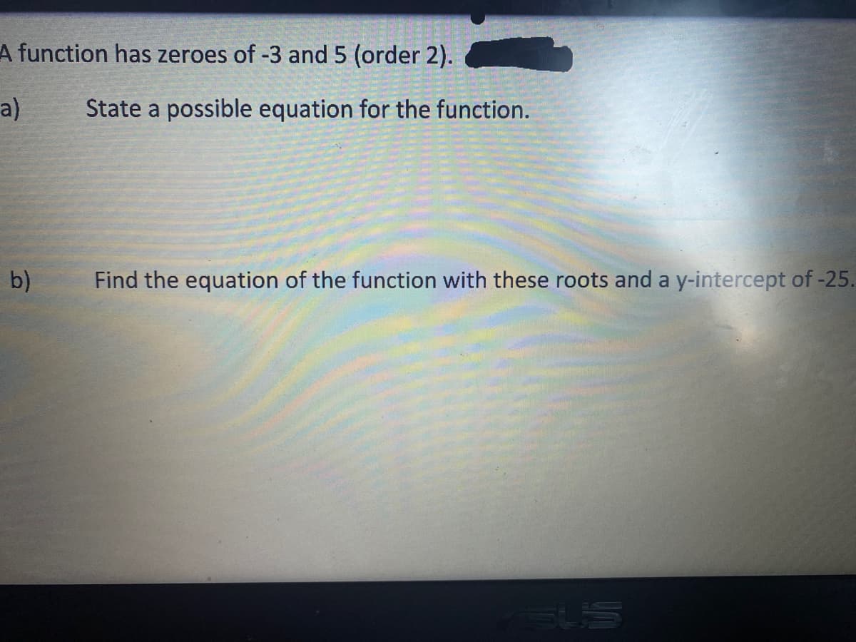 A function has zeroes of -3 and 5 (order 2).
a)
State a possible equation for the function.
b)
Find the equation of the function with these roots and a y-intercept of -25.
SUS
