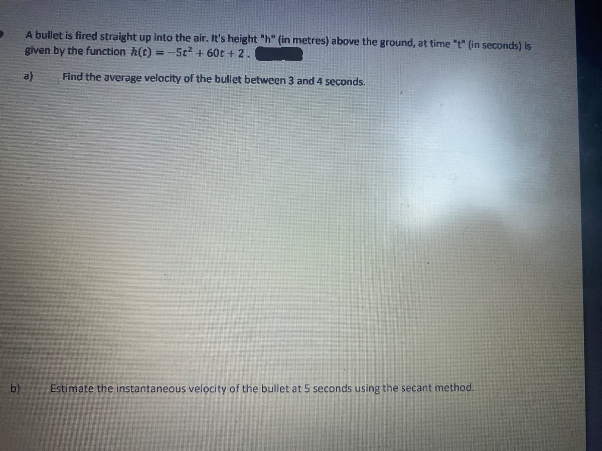 A bullet is fired straight up into the air. It's height "h" (in metres) above the ground, at time "t" (in seconds) is
given by the function h(t) = -5t2 + 60t + 2.
a)
Find the average velocity of the bullet between 3 and 4 seconds.
b)
Estimate the instantaneous velocity of the bullet at 5 seconds using the secant method.

