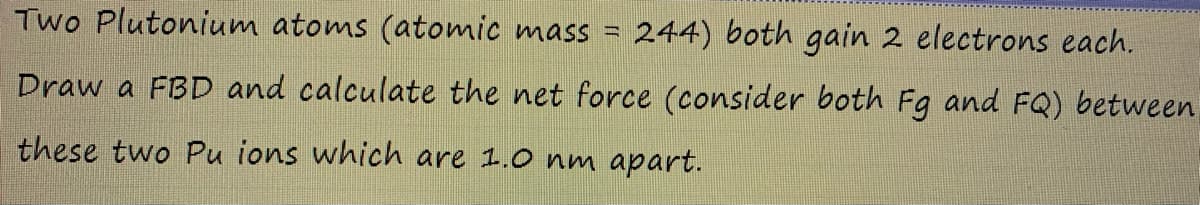 Two Plutonium atoms (atomic mass =
244) both gain 2 electrons each.
Draw a FBD and calculate the net force (consider both Fg and FQ) between
these two Pu ions which are 1.0 nm apart.
