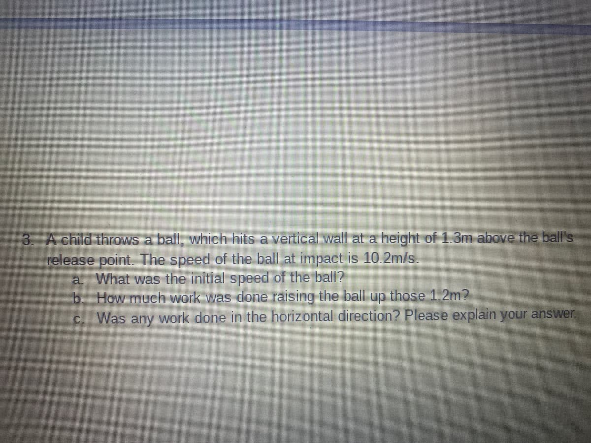 3. A child throws a ball, which hits a vertical wall at a height of 1.3m above the ball's
release point. The speed of the ball at impact is 10.2m/s.
a What was the initial speed of the ball2
b How much work was done raising the ball up those 1.2m?
c. Was any work done in the horizontal direction? Please explain your answer.
