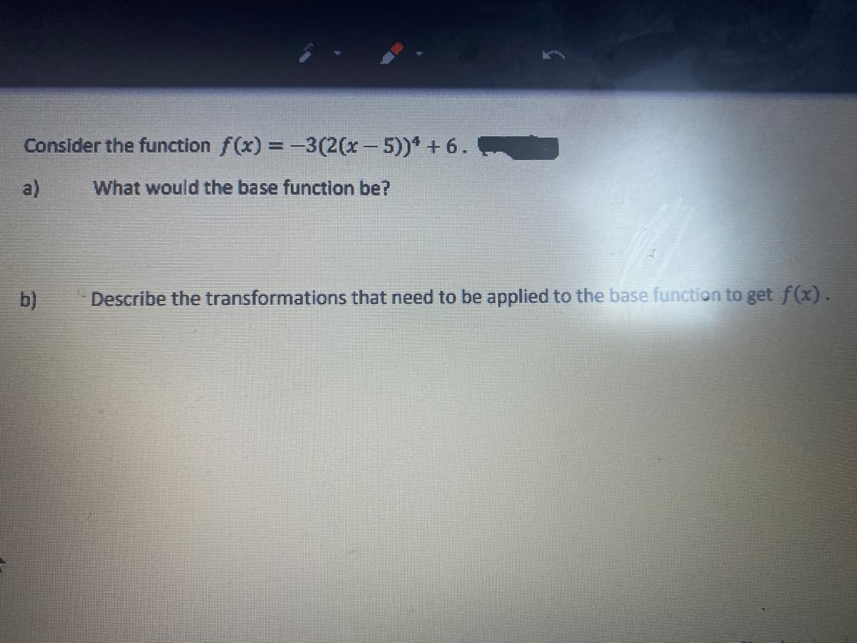 Consider the function f(x) = -3(2(x-5))* + 6.
a)
What would the base function be?
b)
Describe the transformations that need to be applied to the base function to get f(x).
