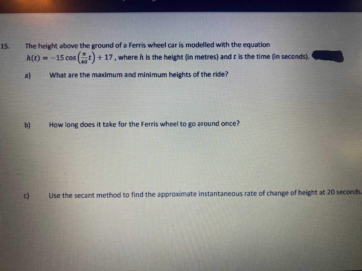 15.
The height above the ground of a Ferris wheel car is modelled with the equation
h(t) = -15 cos (t)+17, where h is the height (in metres) and t is the time (in seconds).
40
a)
What are the maximum and minimum heights of the ride?
How long does it take for the Ferris wheel to go around once?
c)
Use the secant method to find the approximate instantaneous rate of change of height at 20 seconds.
