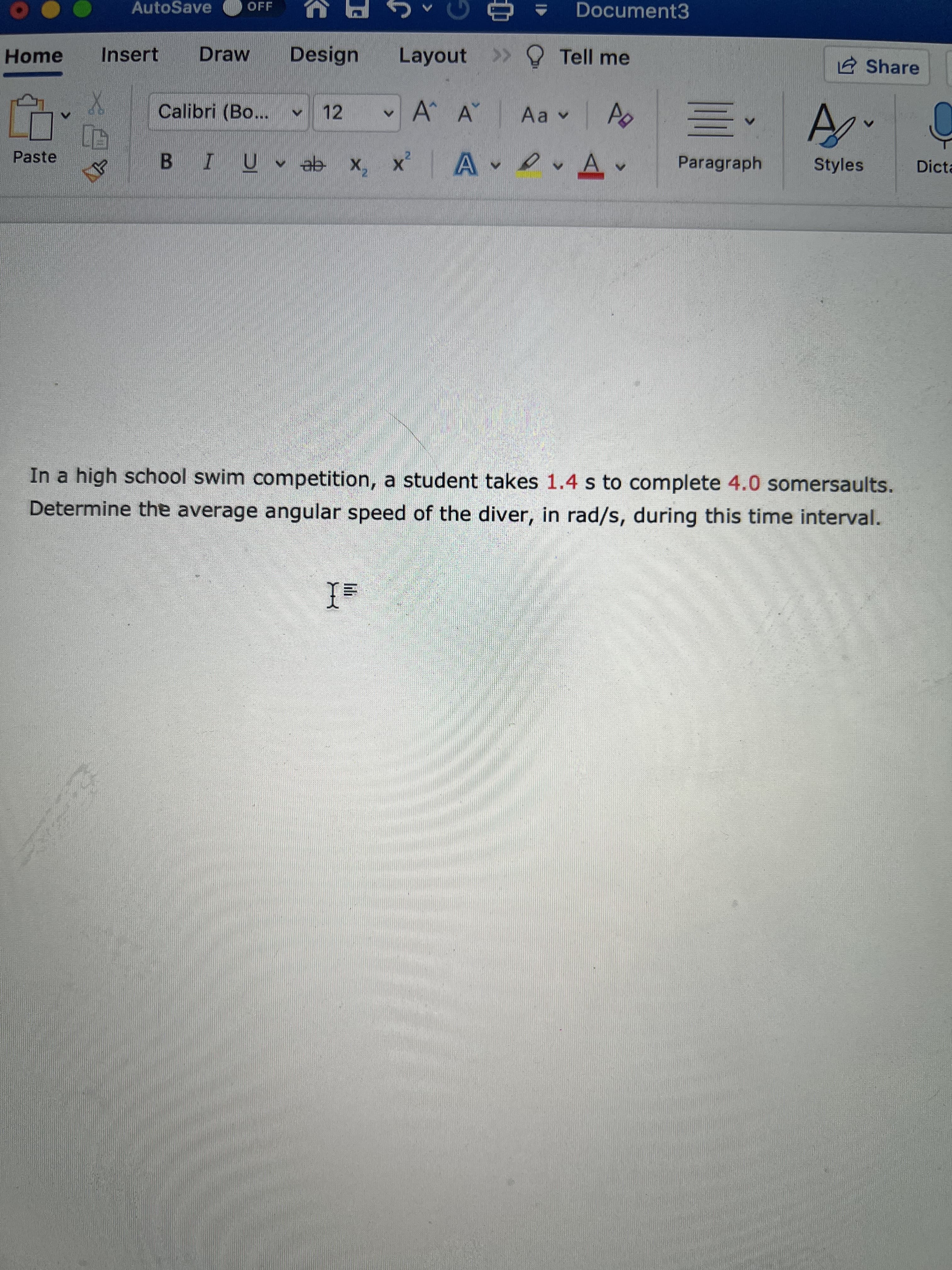 AutoSave
OFF
Document3
Home
Insert
Draw
Design
Layout >> Tell me
Share
Calibri (Bo...
12
A A
BIU ab x, x A A
Paragraph
Styles
Paste
Dicta
In a high school swim competition, a student takes 1.4 s to complete 4.0 somersaults.
Determine the average angular speed of the diver, in rad/s, during this time interval.
