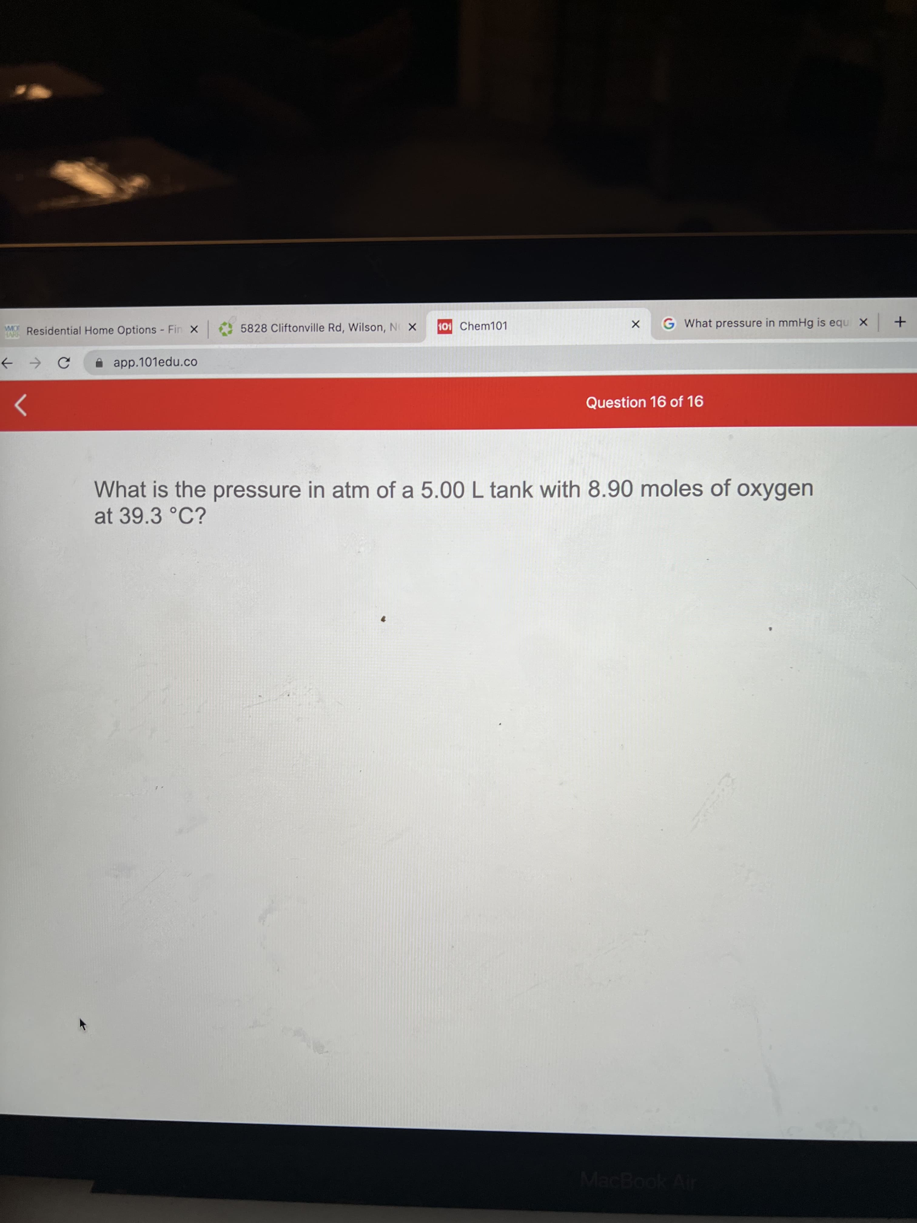 Residential Home Options - Fin X
5828 Cliftonville Rd, Wilson, NO X
101 Chem101
G What pressure in mmHg is equ X +
i app.101edu.co
Question 16 of 16
What is the pressure in atm of a 5.00 L tank with 8.90 moles of oxygen
at 39.3 °C?
MacBook Air
