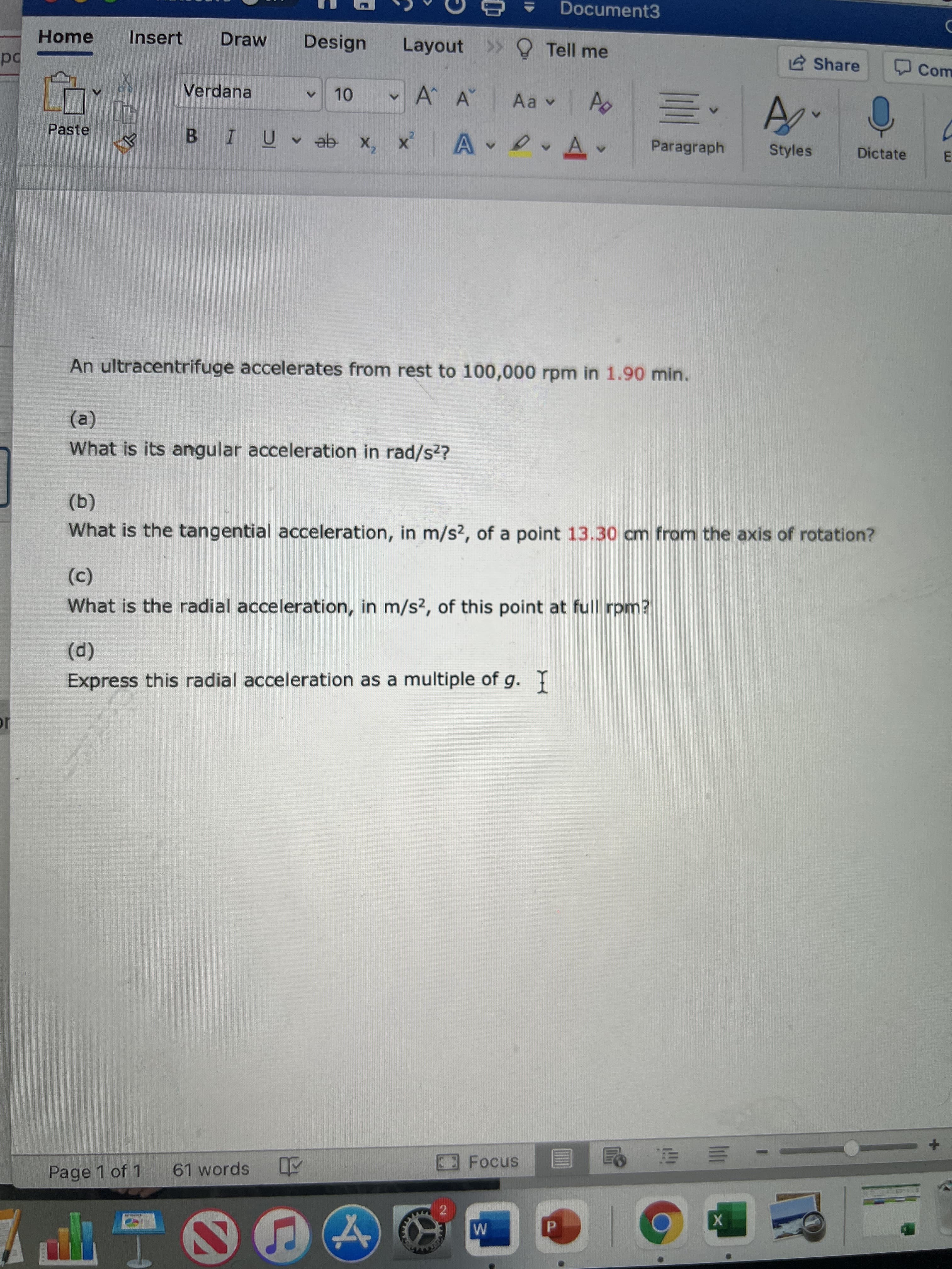 Document3
Home
Insert
Draw
Design
Layout >> Tell me
2 Share
Com
od
Verdana
A A
Paste
Paragraph
Styles
Dictate
An ultracentrifuge accelerates from rest to 100,000 rpm in 1.90 min.
(a)
What is its angular acceleration in rad/s2?
(b)
What is the tangential acceleration, in m/s?, of a point 13.30 cm from the axis of rotation?
(c)
What is the radial acceleration, in m/s2, of this point at full rpm?
(p)
Express this radial acceleration as a multiple of g.
Page 1 of 1
61 words Y
2
P.
