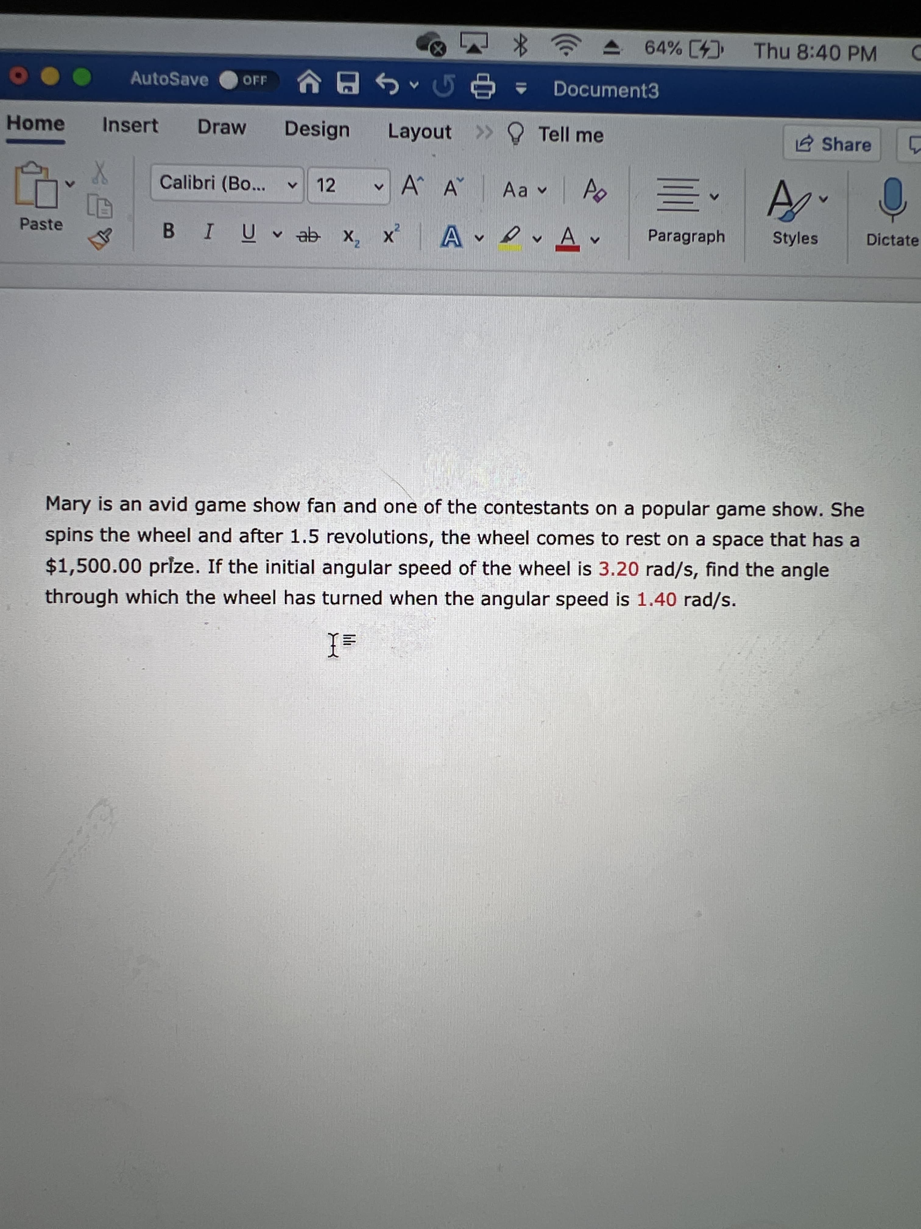 lili
64% [4 Thu 8:40 PM
AutoSave
OFF
Document3
Home
Insert
Draw
Design
Layout >> O Tell me
2 Share
Calibri (Bo...
12
v A^ A
Aa v
Paste
B IU♥ ab x, x
Paragraph
Styles
Dictate
4.
Mary is an avid game show fan and one of the contestants on a popular game show. She
spins the wheel and after 1.5 revolutions, the wheel comes to rest on a space that has a
$1,500.00 prize. If the initial angular speed of the wheel is 3.20 rad/s, find the angle
through which the wheel has turned when the angular speed is 1.40 rad/s.
