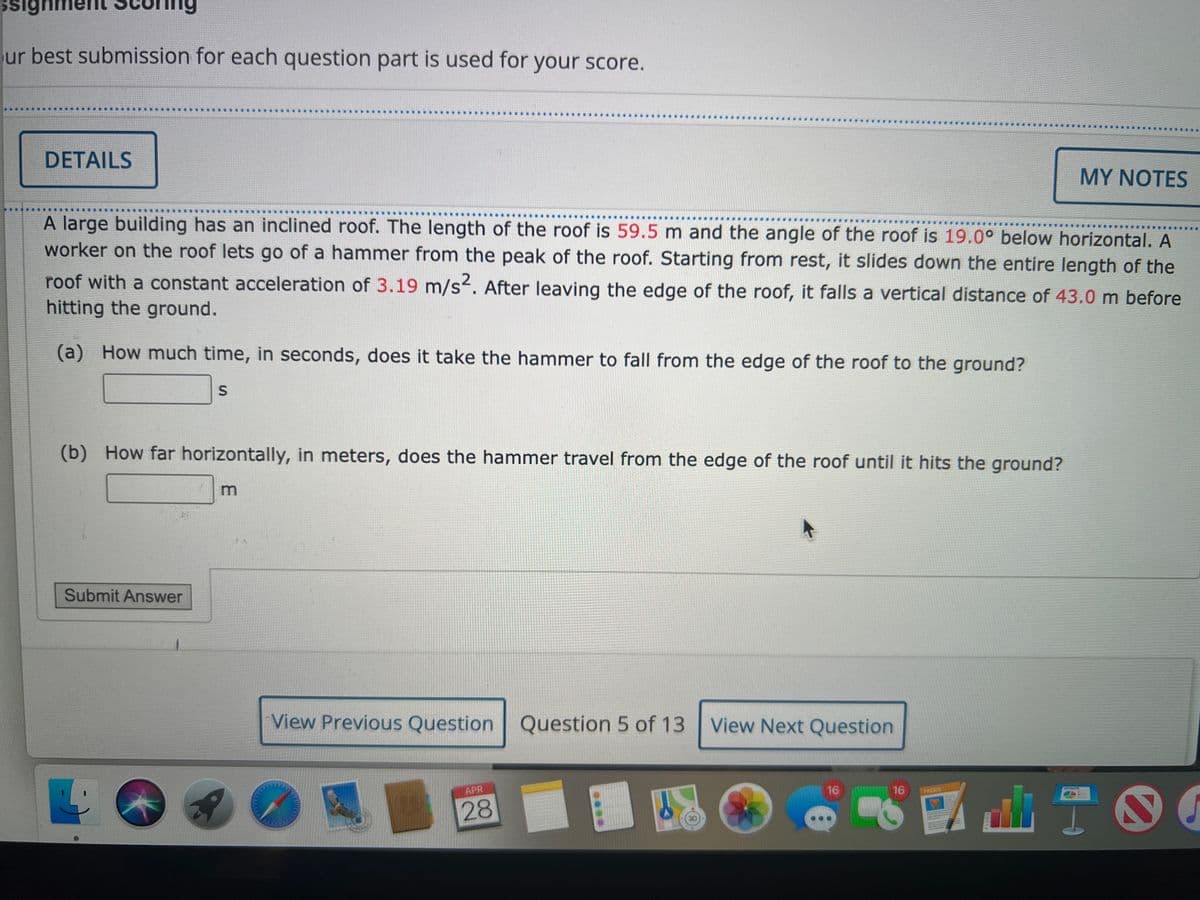 signr
ur best submission for each question part is used for your score.
DETAILS
MY NOTES
A large building has an inclined roof. The length of the roof is 59.5 m and the angle of the roof is 19.0° below horizontal. A
worker on the roof lets go of a hammer from the peak of the roof. Starting from rest, it slides down the entire length of the
roof with a constant acceleration of 3.19 m/s². After leaving the edge of the roof, it falls a vertical distance of 43.0 m before
hitting the ground.
(a) How much time, in seconds, does it take the hammer to fall from the edge of the roof to the ground?
S
(b) How far horizontally, in meters, does the hammer travel from the edge of the roof until it hits the ground?
m
Submit Answer
View Previous Question Question 5 of 13 View Next Question
APR
D
16
16
28
1
www
PAGES
90