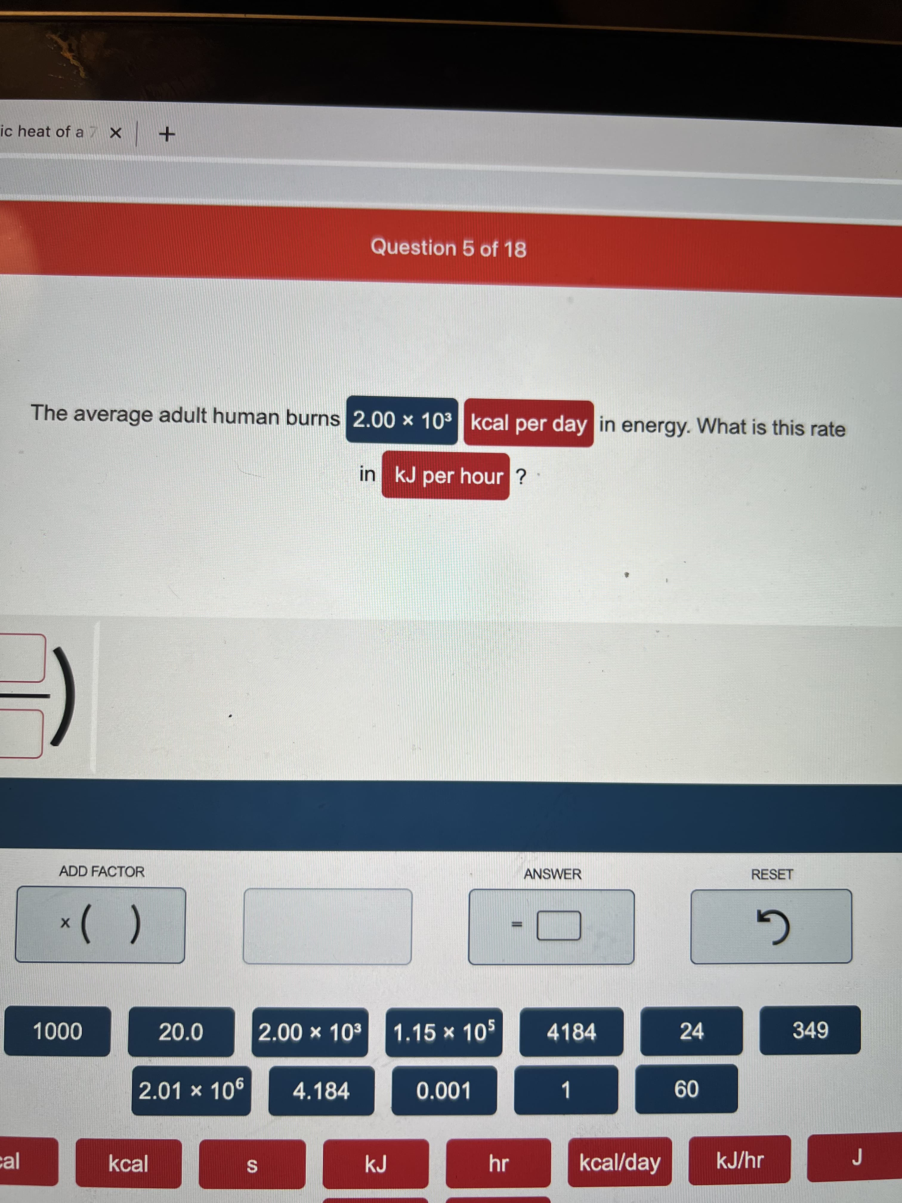 %S4
ic heat of a X +
Question 5 of 18
The average adult human burns 2.00 × 103 kcal per day in energy. What is this rate
in kJ per hour ?
ADD FACTOR
ANSWER
RESET
G
20.0
2.00 x 103
1.15 × 105
4184
24
349
000
2.01 × 106
4.184
0.001
1
09
cal
kcal
kJ
hr
kcal/day
kJ/hr
