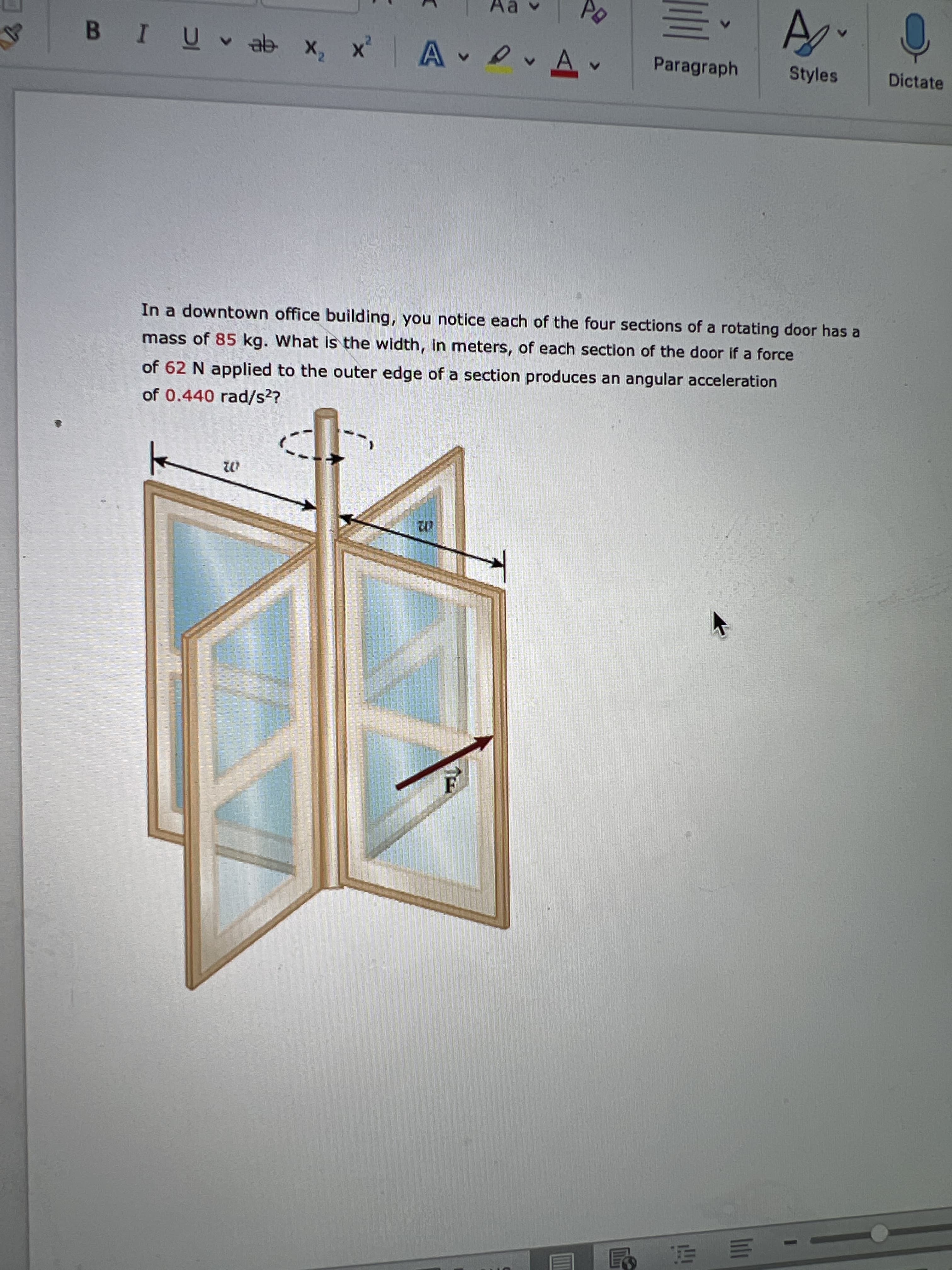 A.
x x 4e a ñ I8
Paragraph
Styles
Dictate
In a downtown office building, you notice each of the four sections of a rotating door has a
mass of 85 kg. What is the width, in meters, of each section of the door if a force
of 62 N applied to the outer edge of a section produces an angular acceleration
of 0.440 rad/s2?
02
| - 三山告
