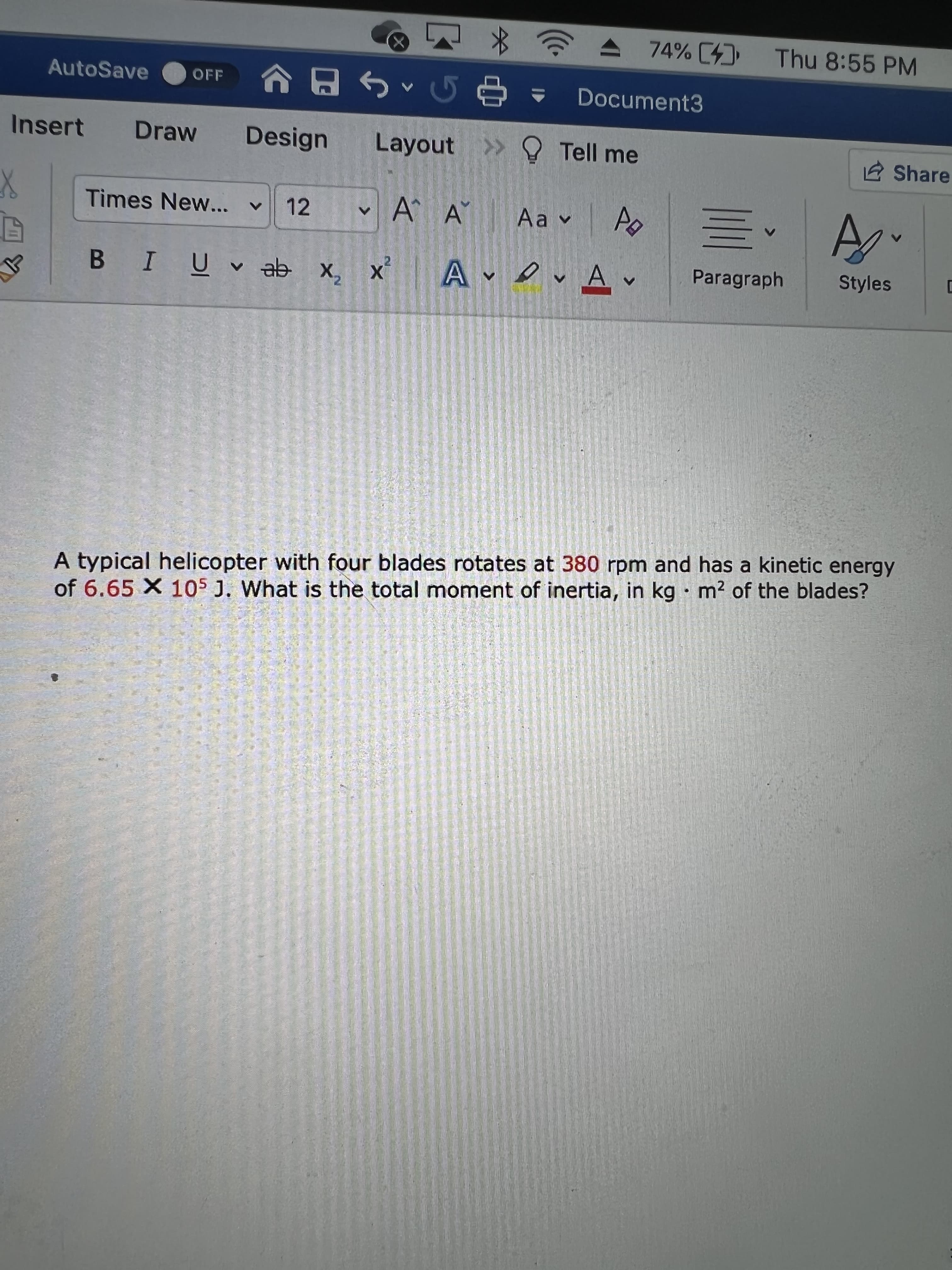 74% [4) Thu 8:55 PM
^G日
Layout O Tell me
AutoSave
OFF
Document3
Insert
Draw
Design
Share
Times New... v
12
A A
Paragraph
Styles
x x e ^ ñ I 8
A typical helicopter with four blades rotates at 380 rpm and has a kinetic energy
of 6.65 X 105 J. What is the total moment of inertia, in kg · m² of the blades?
