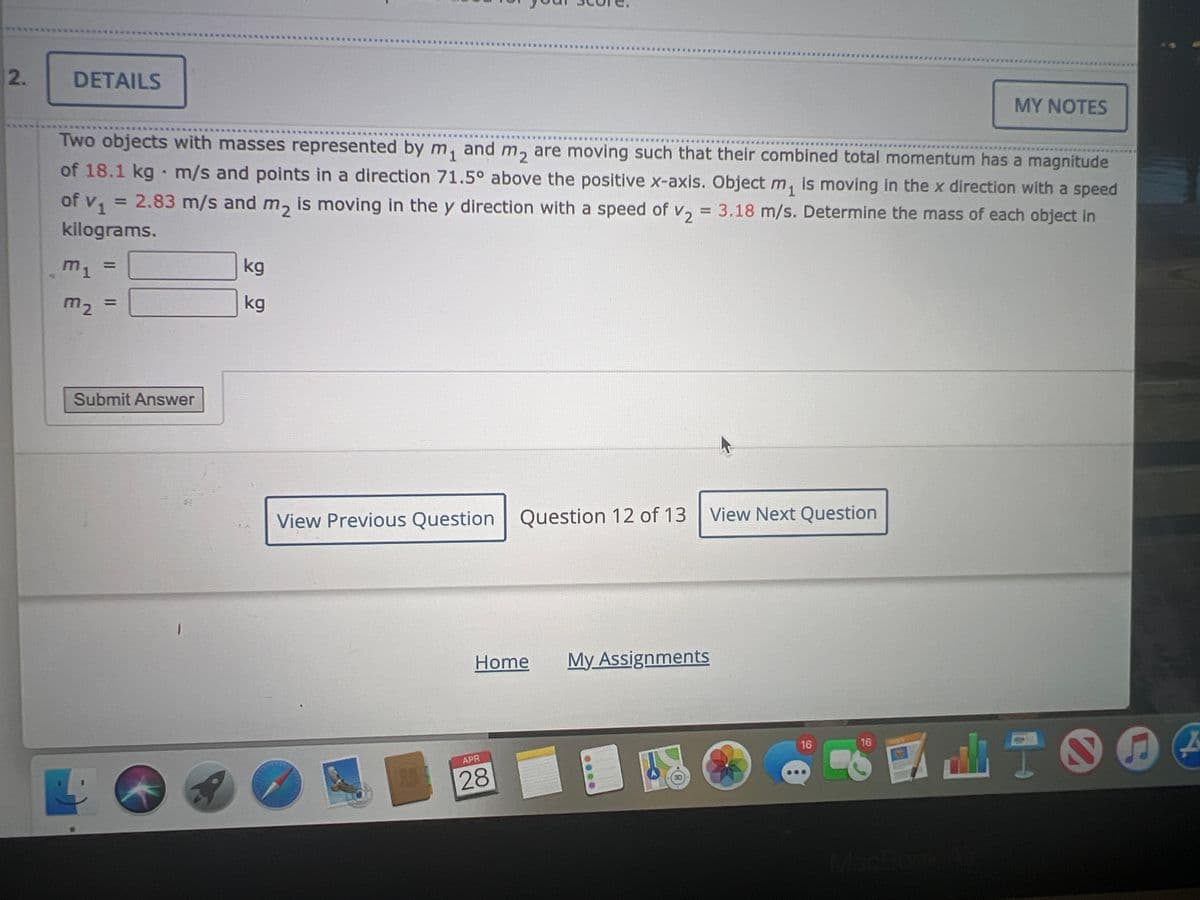 2.
DETAILS
MY NOTES
Two objects with masses represented by m₁ and m₂ are moving such that their combined total momentum has a magnitude
of 18.1 kg m/s and points in a direction 71.5° above the positive x-axis. Object m₁ is moving in the x direction with a speed
of v₁ = 2.83 m/s and m₂ is moving in the y direction with a speed of V₂ = 3.18 m/s. Determine the mass of each object in
kilograms.
1
m1
m₂ =
kg
kg
Submit Answer
View Previous Question Question 12 of 13 View Next Question
Home
My Assignments
16
1
1
APR
28
16
I