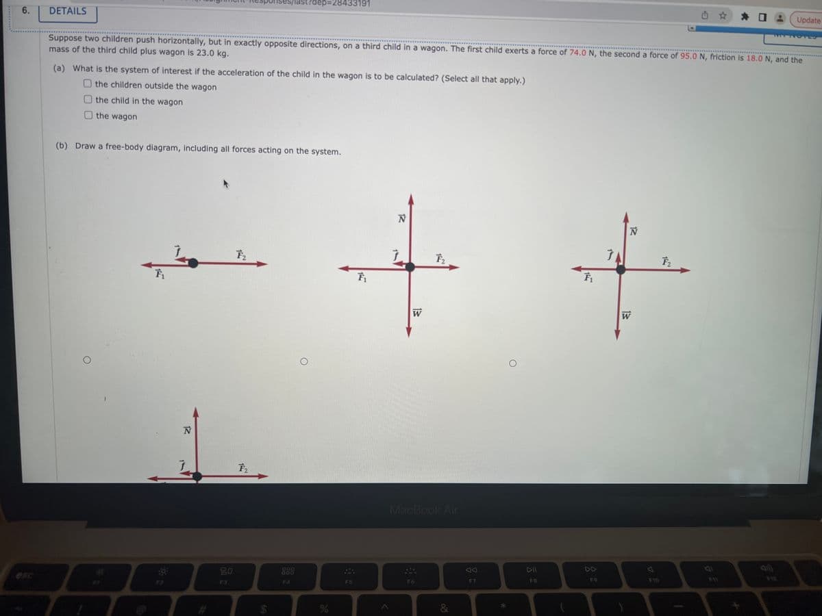 6.
rises/last?dep=28433191
0
Update
DETAILS
Suppose two children push horizontally, but in exactly opposite directions, on a third child in a wagon. The first child exerts a force of 74.0 N, the second a force of 95.0 N, friction is 18.0 N, and the
mass of the third child plus wagon is 23.0 kg.
(a) What is the system of interest if the acceleration of the child in the wagon is to be calculated? (Select all that apply.)
the children outside the wagon
the child in the wagon
the wagon
(b) Draw a free-body diagram, including all forces acting on the system.
Ĵ
F₂
++
F₂
W
MacBook Air
DD
F6
O
F₁
F2
12
N
Ĵ
F3
F₂
I
LA
F4
O
%
F5
&
AA
F7
DII
.
F9
7
F10
5
4
F11