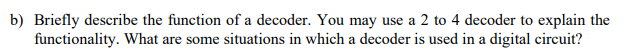 b) Briefly describe the function of a decoder. You may use a 2 to 4 decoder to explain the
functionality. What are some situations in which a decoder is used in a digital circuit?
