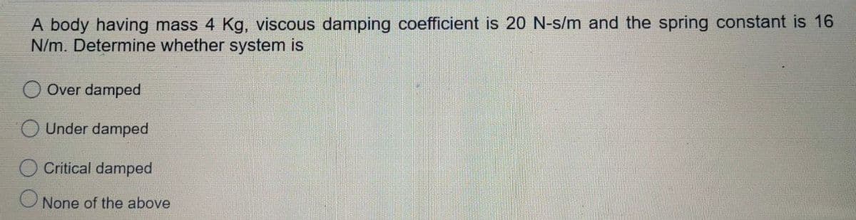 A body having mass 4 Kg, viscous damping coefficient is 20 N-s/m and the spring constant is 16
N/m. Determine whether system is
Over damped
Under damped
Critical damped
O None of the above
