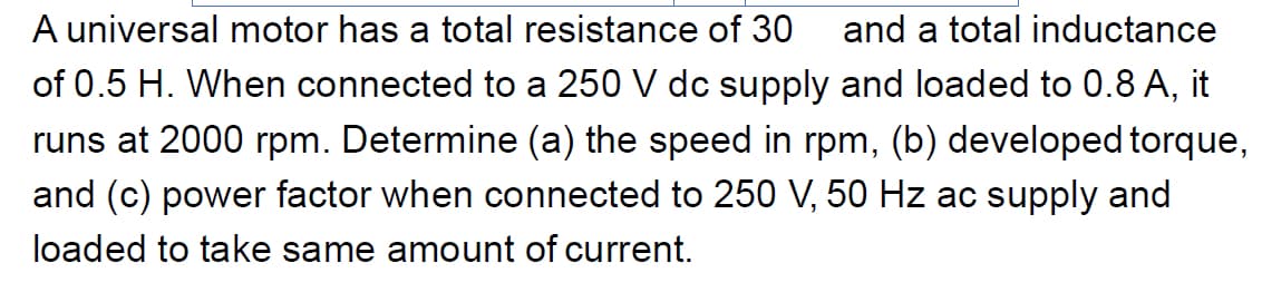 A universal motor has a total resistance of 30 and a total inductance
of 0.5 H. When connected to a 250 V dc supply and loaded to 0.8 A, it
runs at 2000 rpm. Determine (a) the speed in rpm, (b) developed torque,
and (c) power factor when connected to 250 V, 50 Hz ac supply and
loaded to take same amount of current.