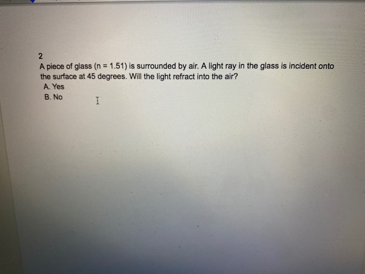 A piece of glass (n = 1.51) is surrounded by air. A light ray in the glass is incident onto
the surface at 45 degrees. Will the light refract into the air?
%3D
A. Yes
B. No
