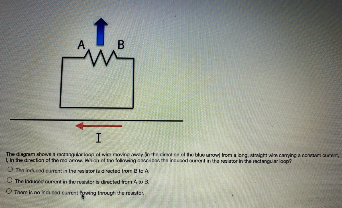 A
The diagram shows a rectangular loop of wire moving away (in the direction of the blue arrow) from a long, straight wire carrying a constant current,
1, in the direction of the red arrow. Which of the following describes the induced current in the resistor in the rectangular loop?
O The induced current in the resistor is directed from B to A.
O The induced current in the resistor is directed from A to B.
O There is no induced current flowing through the resistor.
