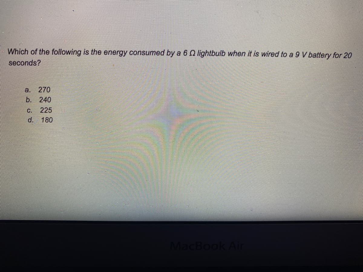 Which of the following is the energy consumed by a 6 Iightbulb when it is wired to a 9 V battery for 20
seconds?
a.
270
b. 240
C.
225
d. 180
MacBook Air
