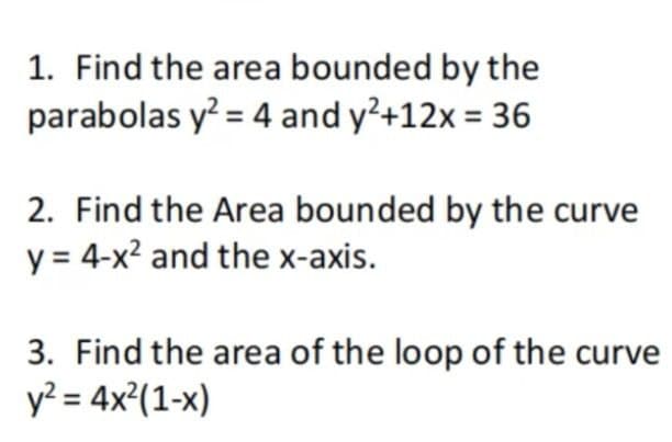 1. Find the area bounded by the
parabolas y? = 4 and y²+12x = 36
2. Find the Area bounded by the curve
y = 4-x? and the x-axis.
3. Find the area of the loop of the curve
y? = 4x²(1-x)
