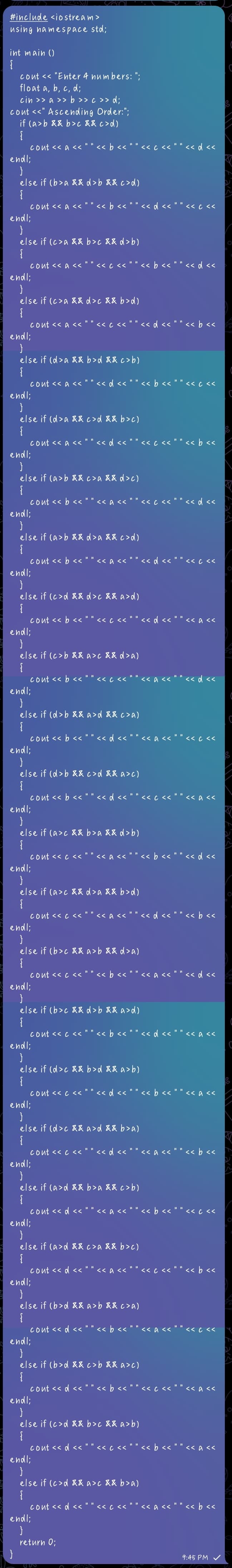 #include <io stream >
using namespace std;
int main ()
cout << "Enter 4 num bers: ";
float a, b, c, d;
cin >> a >> b >> c >> d;
cout <<" Ascending Order:";
if (a>b && b>c &&c>d)
<« b << " " <<c << " " << d <<
Cout << a << '
endl;
else if (b>a && d>b && c>d)
cont << a << "" << b << " " << d << " " << c <«
endl;
else if (c>a && b>c && d>b)
<« c << " " < b << " " << d <<
Cont << a <<
endl;
else if (c>a && d>c && b>d)
Cout << a <<
'«d <« " " << b «
くくCくく
endl;
else if (d>a && b>d && c>b)
cont << a << ""<< d << " " << b << " " << c <<
endl;
else if (d>a && c>d && b>c)
Cout << a << " " << d <<
endl;
<« c << " " << b <<
else if (a>b && c>a && d>c)
cont << b << ""<< a << " " << c << " " << d <«
endl;
else if (a>b && d>a && c>d)
Cout << b <<
endl;
くく aくく
<< d <<
くくCくく
else if (c>d && d>c && a>d)
« d << " " <<a<<
Cout << b <<
endl;
くくCくく
else if (c>b && a>c && d>a)
<< a << " " << d <<
Cout << b <<
endl;
Cくく
else if (d>b && a>d && c>a)
cout << b << " " << d << " " << a << " " << c <<
endl;
else if (d>b &&c>d && a>c)
cout << b << ""<< d << " " <« c << " " << a<<
endl;
else if (a>c && b>a && d>b)
Cont << c << '
くくaくく
<« b << " " << d <<
endl;
else if (a>c && d>a && b>d)
Cout << c <<
<« a << " " << d << " " << b <<
endl;
else if (b>c && a>b && d>a)
<« b << "
<« a << " " << d <<
Cont << c <<
endl;
else if (b>c && d>b && a>d)
Cout << c <</
<« b << " " << d << " " << a <<
endl;
else if (d>c && b>d && a>b)
cont << c << ""<< d << " " <« b << " " << a<<
endl;
else if (d>c && a>d && b>a)
Cont << c << " " << d <<
endl;
<< a << " " << b <<
else if (a>d && b>a && c>b)
cont << d << ""<< a << " " << b << " " << c <«
endl;
else if (a>d && c>a && b>c)
<« c << " " << b <<
Cout << d <<
endl;
<< a <<
else if (b>d && a>b && c>a)
cont << d << " " << b << " " << a << " " << c <<
endl;
else if (b>d && c>b&& a>c)
<« b <<
Cout << d <<
endl;
<< c << " " << a <<
else if (c>d && b>c && a>b)
Cont << d <<
くくCくく
<< b << " " << a <<
endl;
else if (c>d && a>c && b>a)
<< c << " " << a << " " << b <<
Cout << d <<
endl;
return 0;
9:45 PM
