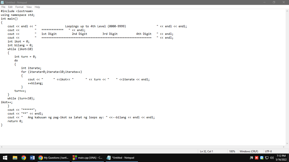 *Untitled - Notepad
File Edit Format View Help
#include <iostream>
using namespace std;
int main()
{
cout << endl <<
" « endl <« endl;
Loopings up to 4th Level (0000-9999)
<« endl;
**
cout <<
" « endl;
" « endl;
cout <<
1st Digit
2nd Digit
3rd Digit
4th Digit
cout <<
==
int ikot = 0;
int bilang = 0;
while (ikot<10)
{
int turn = 0;
do
{
int iterate;
for (iterate=0;iterate<10;iterate++)
{
cout << "
" <<ikot<<
<«ikot<< "
" << turn << "
" <<iterate <« endl;
++bilang;
}
turn++;
}
while (turn<10);
ikot++;
}
cout <« "******";
cout <« "**" <« endl;
cout << "
Ang kabuuan ng pag-ikot sa lahat ng loops ay: " <«--bilang <« endl « endl;
return 0;
}
Ln 32, Col 1
100%
Windows (CRLF)
UTF-8
7:12 PM
W
O My Questions | bartl...
main.cpp [UNA] - C..
*Untitled - Notepad
5/16/2022
